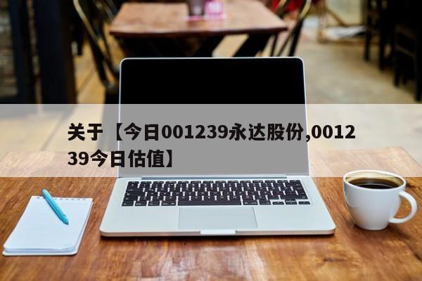 关于【今日001239永达股份,001239今日估值】
