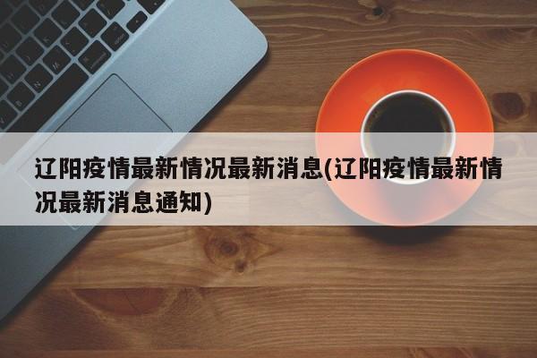 辽阳疫情最新情况最新消息(辽阳疫情最新情况最新消息通知)