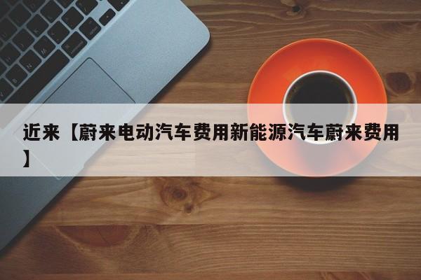 近来【蔚来电动汽车费用新能源汽车蔚来费用】