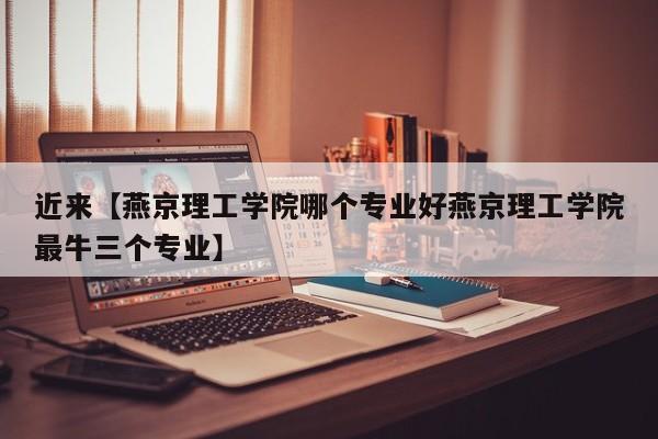 近来【燕京理工学院哪个专业好燕京理工学院最牛三个专业】