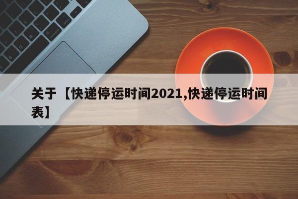 关于【快递停运时间2021,快递停运时间表】
