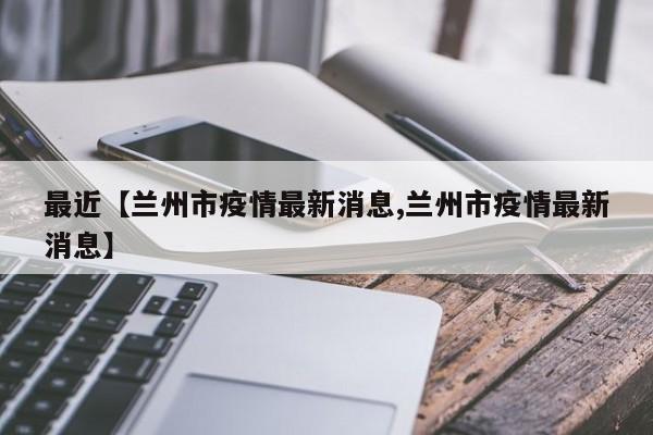 最近【兰州市疫情最新消息,兰州市疫情最新消息】