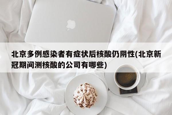 北京多例感染者有症状后核酸仍阴性(北京新冠期间测核酸的公司有哪些)