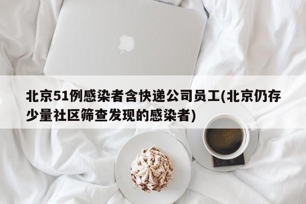 北京51例感染者含快递公司员工(北京仍存少量社区筛查发现的感染者)