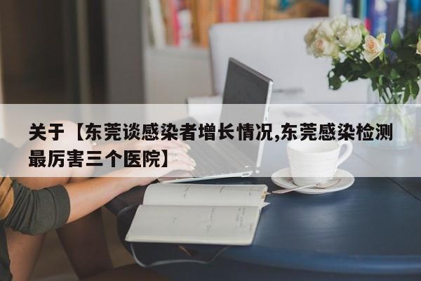 关于【东莞谈感染者增长情况,东莞感染检测最厉害三个医院】
