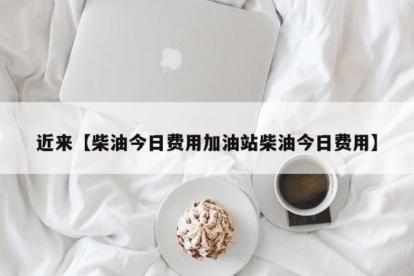 近来【柴油今日费用加油站柴油今日费用】