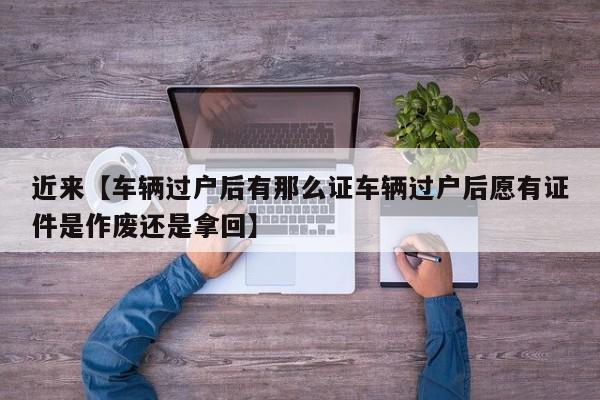 近来【车辆过户后有那么证车辆过户后愿有证件是作废还是拿回】