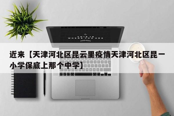 近来【天津河北区昆云里疫情天津河北区昆一小学保底上那个中学】