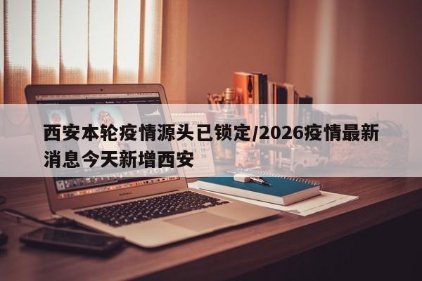 西安本轮疫情源头已锁定/2026疫情最新消息今天新增西安
