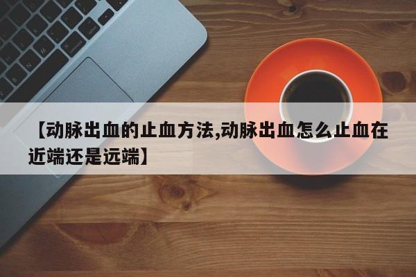 【动脉出血的止血方法,动脉出血怎么止血在近端还是远端】