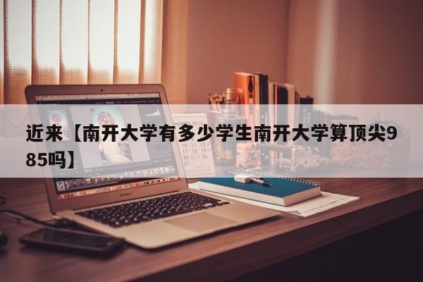 近来【南开大学有多少学生南开大学算顶尖985吗】