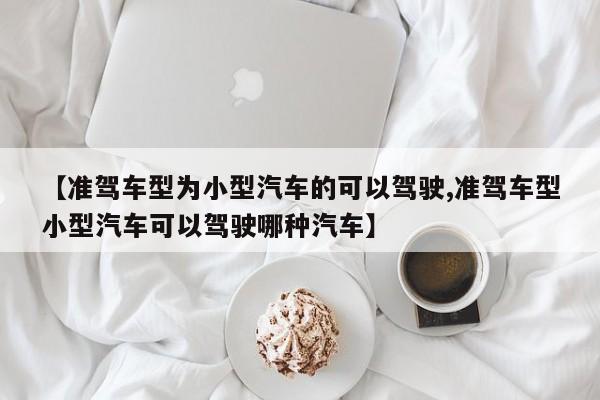 【准驾车型为小型汽车的可以驾驶,准驾车型小型汽车可以驾驶哪种汽车】