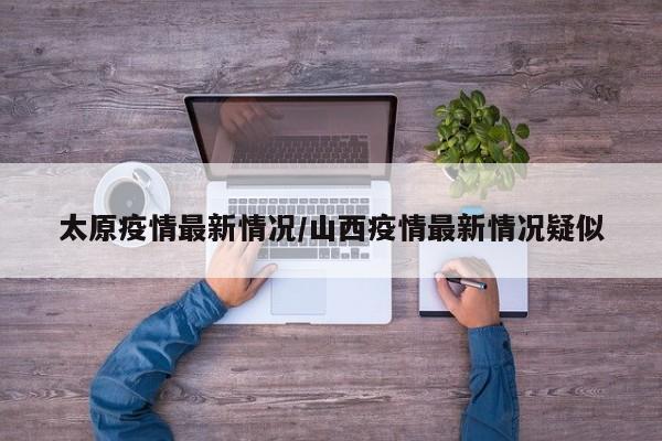 太原疫情最新情况/山西疫情最新情况疑似