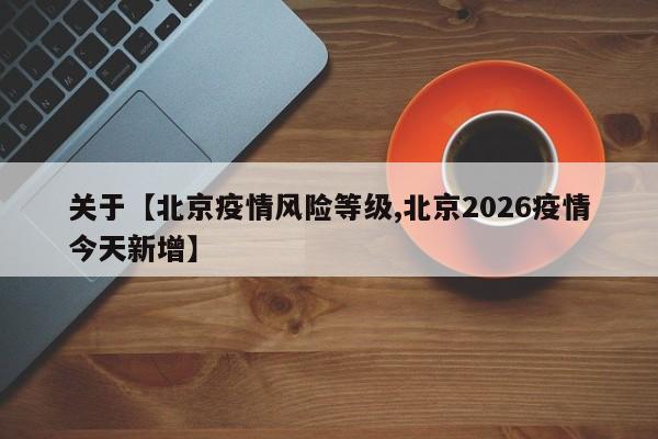 关于【北京疫情风险等级,北京2026疫情今天新增】