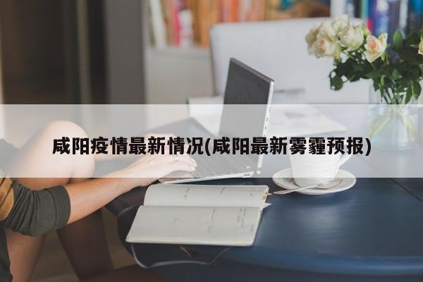 咸阳疫情最新情况(咸阳最新雾霾预报)