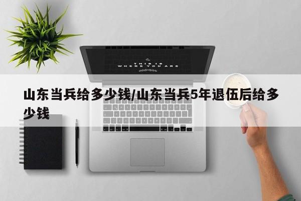 山东当兵给多少钱/山东当兵5年退伍后给多少钱