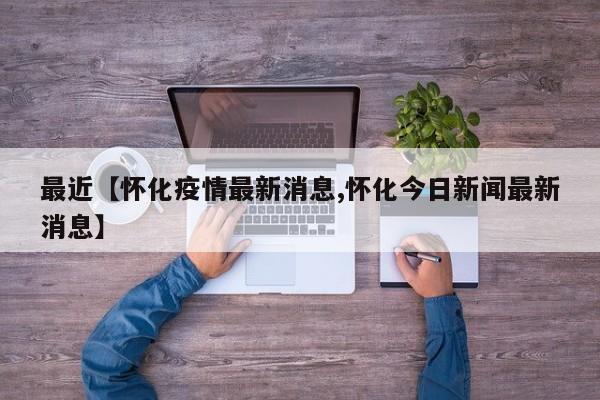 最近【怀化疫情最新消息,怀化今日新闻最新消息】