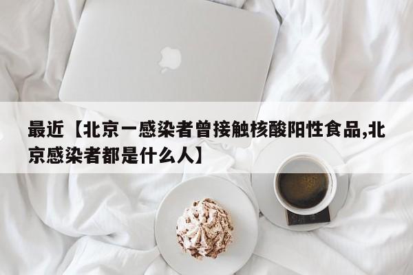 最近【北京一感染者曾接触核酸阳性食品,北京感染者都是什么人】