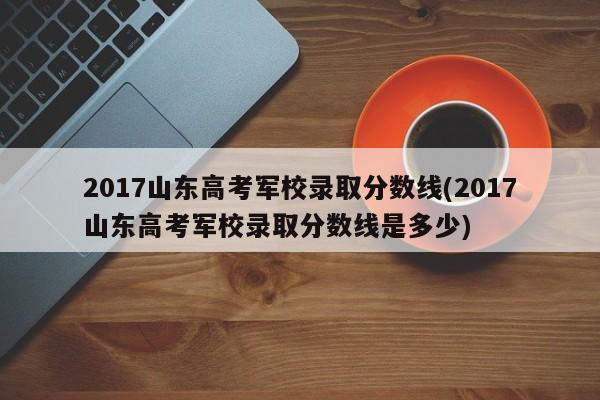 2017山东高考军校录取分数线(2017山东高考军校录取分数线是多少)