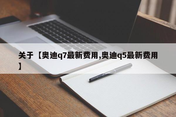 关于【奥迪q7最新费用,奥迪q5最新费用】