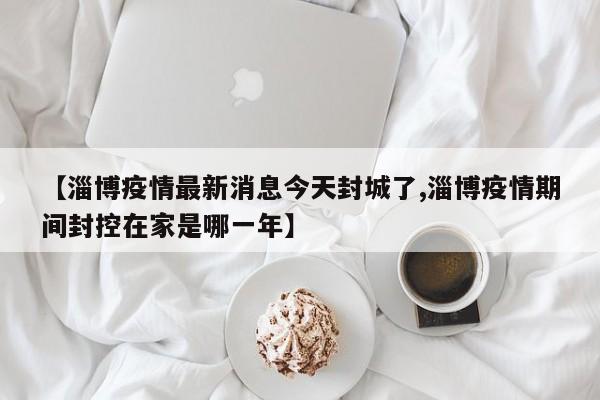 【淄博疫情最新消息今天封城了,淄博疫情期间封控在家是哪一年】