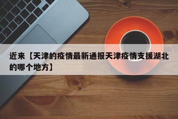 近来【天津的疫情最新通报天津疫情支援湖北的哪个地方】