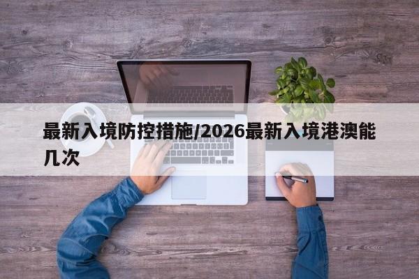 最新入境防控措施/2026最新入境港澳能几次