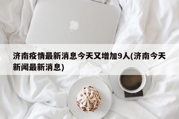 济南疫情最新消息今天又增加9人(济南今天新闻最新消息)