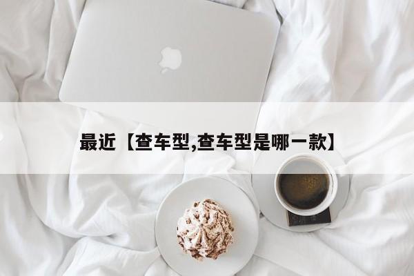 最近【查车型,查车型是哪一款】