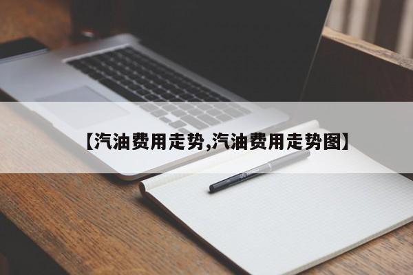 【汽油费用走势,汽油费用走势图】