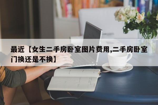最近【女生二手房卧室图片费用,二手房卧室门换还是不换】