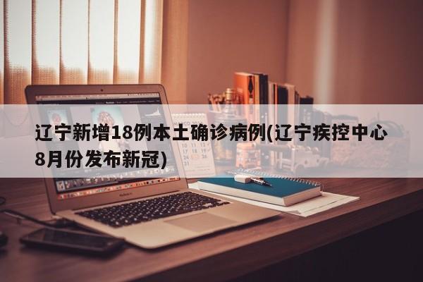 辽宁新增18例本土确诊病例(辽宁疾控中心8月份发布新冠)