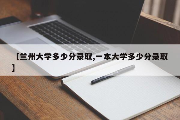 【兰州大学多少分录取,一本大学多少分录取】
