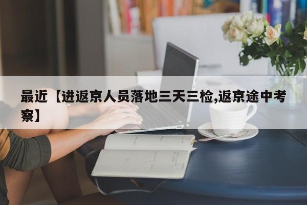 最近【进返京人员落地三天三检,返京途中考察】
