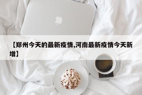 【郑州今天的最新疫情,河南最新疫情今天新增】