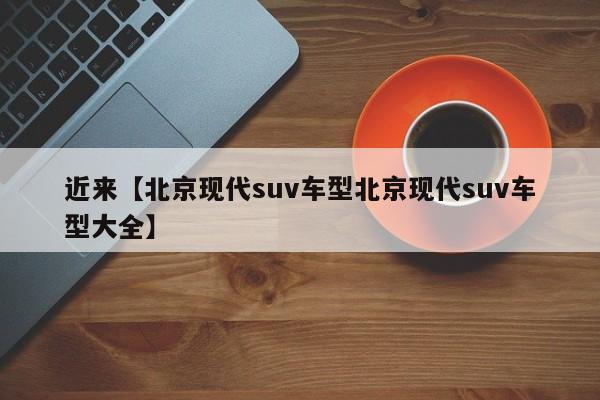 近来【北京现代suv车型北京现代suv车型大全】