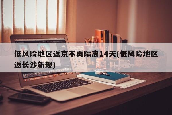 低风险地区返京不再隔离14天(低风险地区返长沙新规)