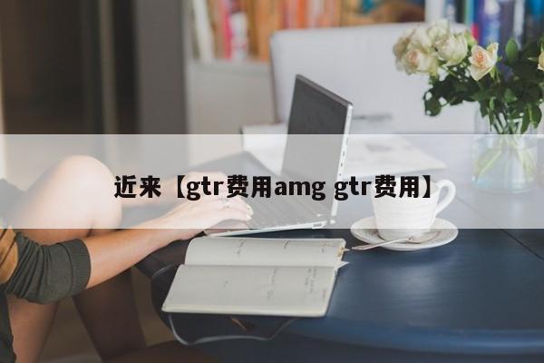 近来【gtr费用amg gtr费用】