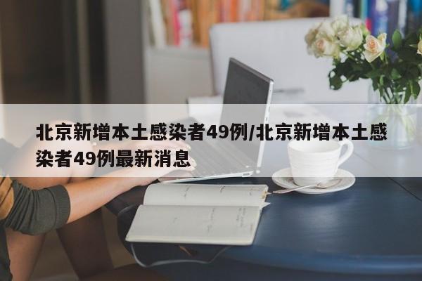 北京新增本土感染者49例/北京新增本土感染者49例最新消息