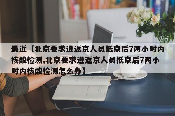最近【北京要求进返京人员抵京后7两小时内核酸检测,北京要求进返京人员抵京后7两小时内核酸检测怎么办】