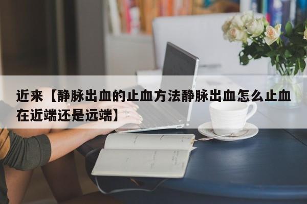 近来【静脉出血的止血方法静脉出血怎么止血在近端还是远端】