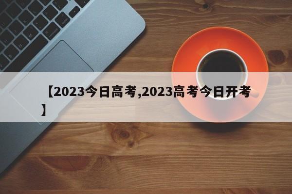 【2023今日高考,2023高考今日开考】