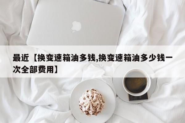 最近【换变速箱油多钱,换变速箱油多少钱一次全部费用】