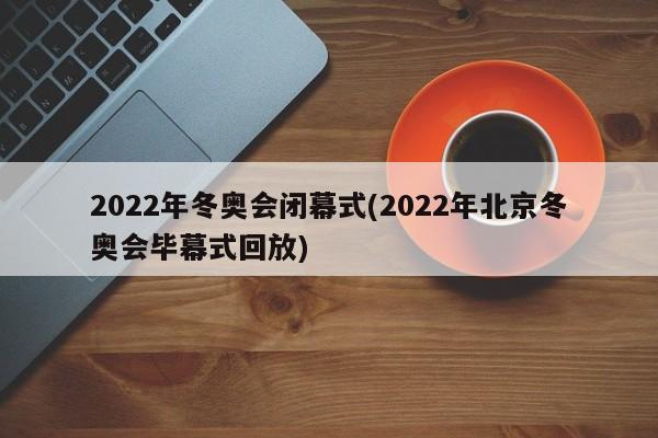 2022年冬奥会闭幕式(2022年北京冬奥会毕幕式回放)