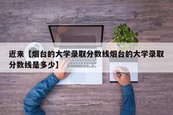 近来【烟台的大学录取分数线烟台的大学录取分数线是多少】