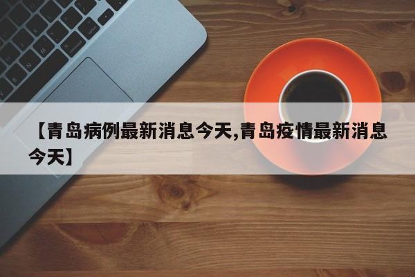 【青岛病例最新消息今天,青岛疫情最新消息今天】
