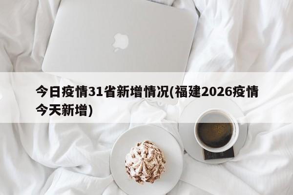 今日疫情31省新增情况(福建2026疫情今天新增)