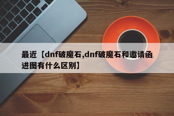 最近【dnf破魔石,dnf破魔石和邀请函进图有什么区别】