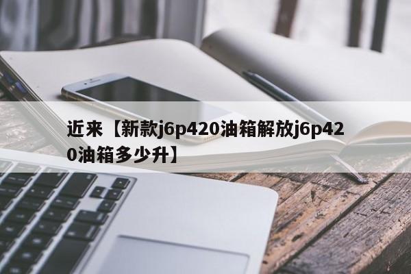 近来【新款j6p420油箱解放j6p420油箱多少升】