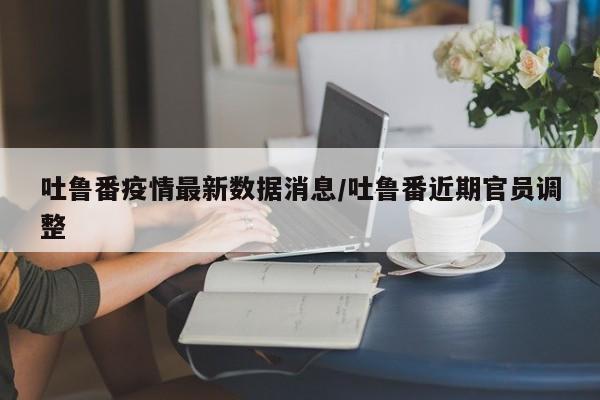 吐鲁番疫情最新数据消息/吐鲁番近期官员调整